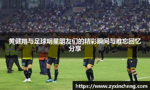 黄健翔与足球明星朋友们的精彩瞬间与难忘回忆分享